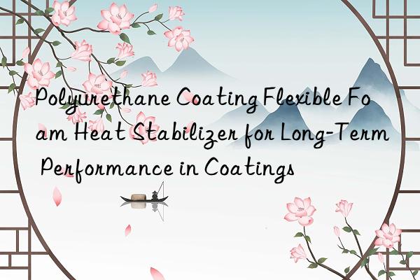 Polyurethane Coating Flexible Foam Heat Stabilizer for Long-Term Performance in Coatings