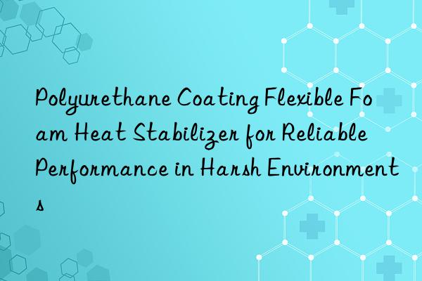 Polyurethane Coating Flexible Foam Heat Stabilizer for Reliable Performance in Harsh Environments