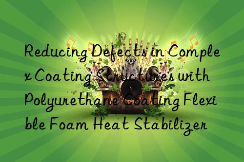 Reducing Defects in Complex Coating Structures with Polyurethane Coating Flexible Foam Heat Stabilizer