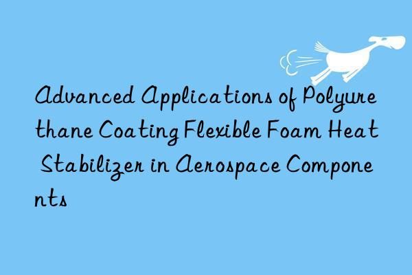 Advanced Applications of Polyurethane Coating Flexible Foam Heat Stabilizer in Aerospace Components