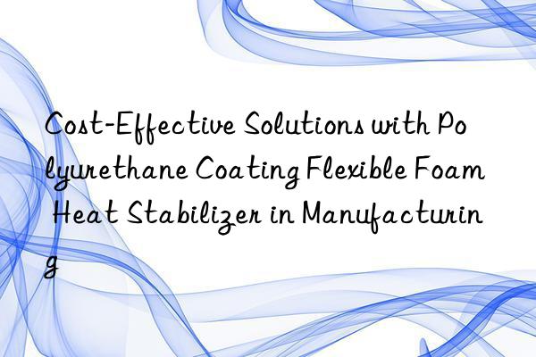Cost-Effective Solutions with Polyurethane Coating Flexible Foam Heat Stabilizer in Manufacturing
