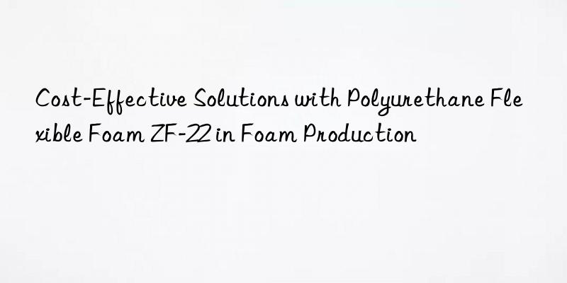 Cost-Effective Solutions with Polyurethane Flexible Foam ZF-22 in Foam Production