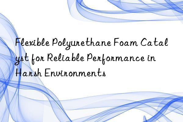Flexible Polyurethane Foam Catalyst for Reliable Performance in Harsh Environments