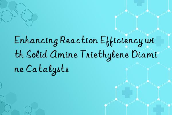 Enhancing Reaction Efficiency with Solid Amine Triethylene Diamine Catalysts