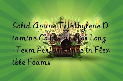 Solid Amine Triethylene Diamine Catalysts for Long-Term Performance in Flexible Foams