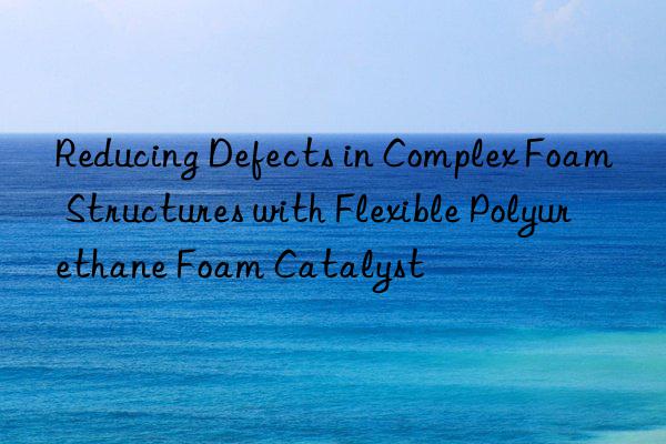 Reducing Defects in Complex Foam Structures with Flexible Polyurethane Foam Catalyst