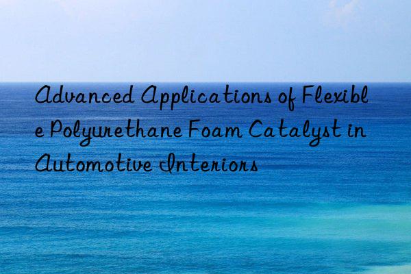 Advanced Applications of Flexible Polyurethane Foam Catalyst in Automotive Interiors