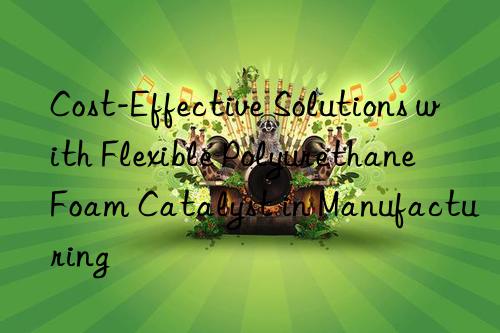Cost-Effective Solutions with Flexible Polyurethane Foam Catalyst in Manufacturing