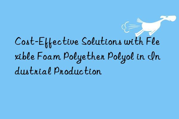 Cost-Effective Solutions with Flexible Foam Polyether Polyol in Industrial Production