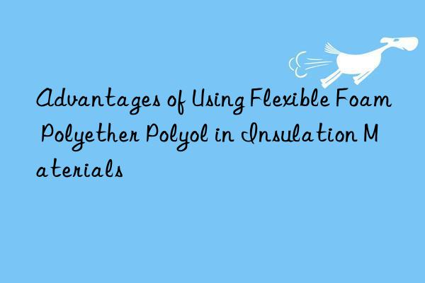 Advantages of Using Flexible Foam Polyether Polyol in Insulation Materials