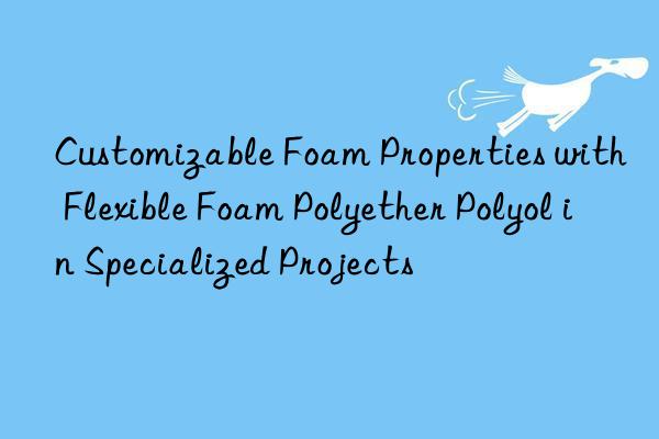 Customizable Foam Properties with Flexible Foam Polyether Polyol in Specialized Projects