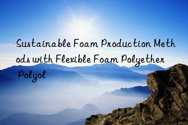 Sustainable Foam Production Methods with Flexible Foam Polyether Polyol