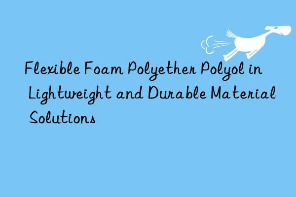 Flexible Foam Polyether Polyol in Lightweight and Durable Material Solutions