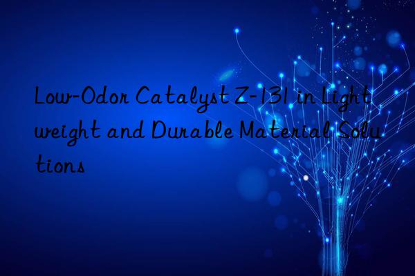Low-Odor Catalyst Z-131 in Lightweight and Durable Material Solutions