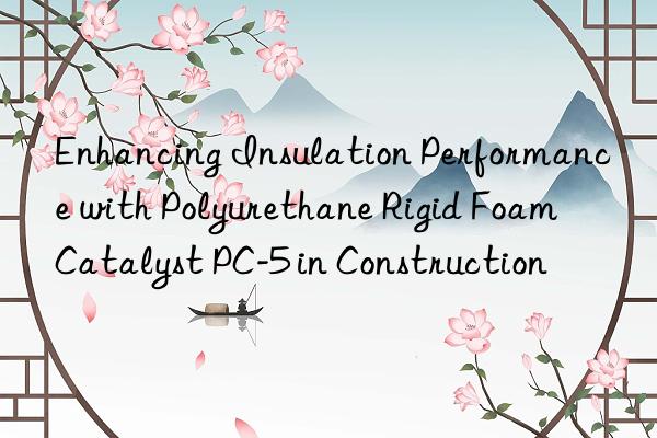 Enhancing Insulation Performance with Polyurethane Rigid Foam Catalyst PC-5 in Construction