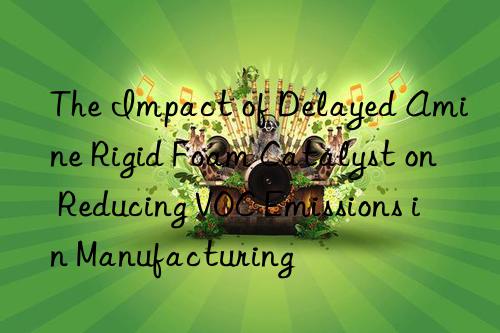 The Impact of Delayed Amine Rigid Foam Catalyst on Reducing VOC Emissions in Manufacturing
