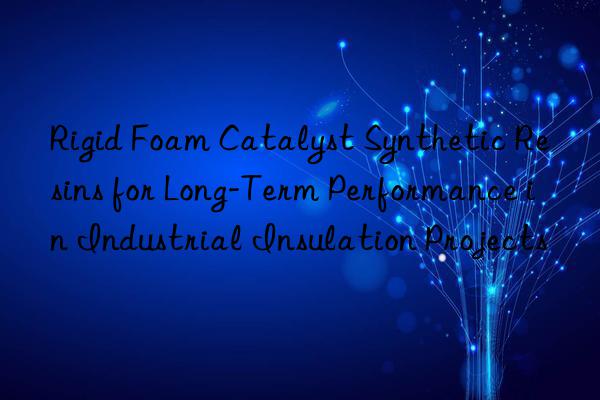 Rigid Foam Catalyst Synthetic Resins for Long-Term Performance in Industrial Insulation Projects