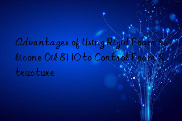 Advantages of Using Rigid Foam Silicone Oil 8110 to Control Foam Structure