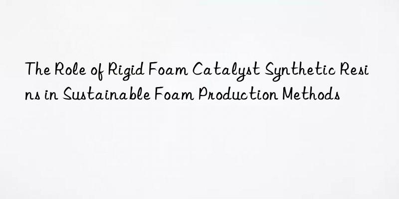 The Role of Rigid Foam Catalyst Synthetic Resins in Sustainable Foam Production Methods