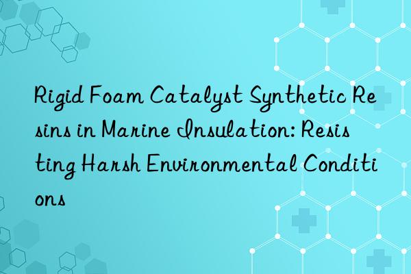 Rigid Foam Catalyst Synthetic Resins in Marine Insulation: Resisting Harsh Environmental Conditions