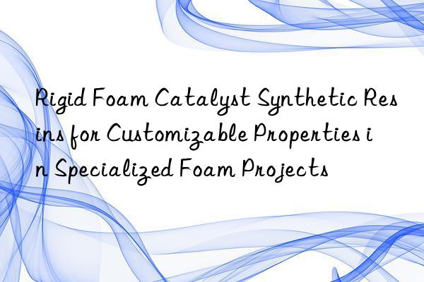 Rigid Foam Catalyst Synthetic Resins for Customizable Properties in Specialized Foam Projects