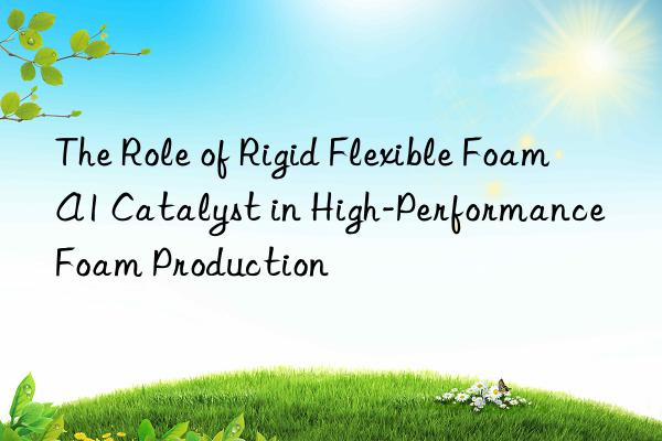 The Role of Rigid Flexible Foam A1 Catalyst in High-Performance Foam Production
