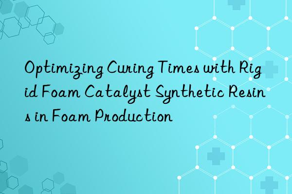 Optimizing Curing Times with Rigid Foam Catalyst Synthetic Resins in Foam Production