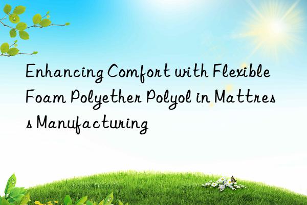 Enhancing Comfort with Flexible Foam Polyether Polyol in Mattress Manufacturing