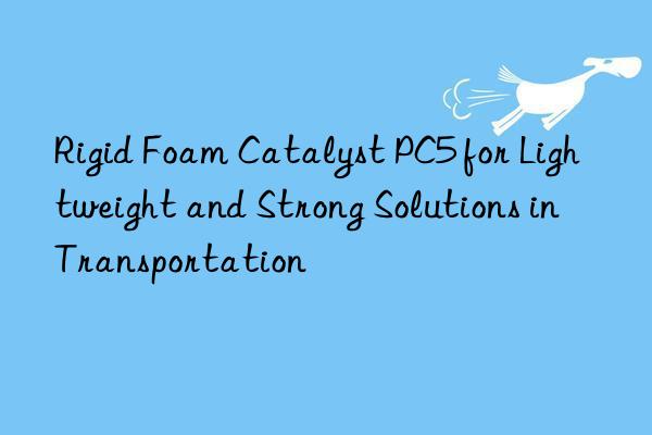 Rigid Foam Catalyst PC5 for Lightweight and Strong Solutions in Transportation