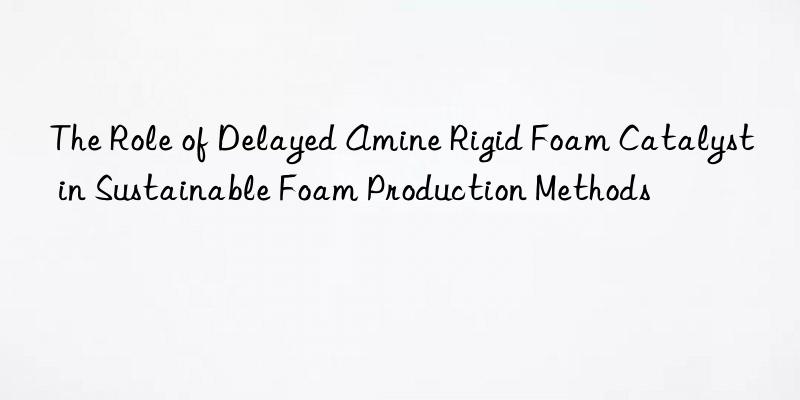 The Role of Delayed Amine Rigid Foam Catalyst in Sustainable Foam Production Methods
