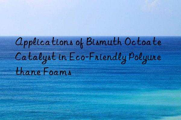 Applications of Bismuth Octoate Catalyst in Eco-Friendly Polyurethane Foams