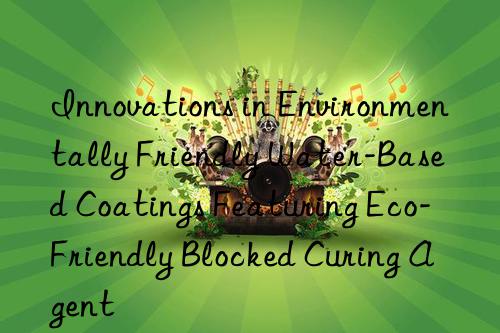 Innovations in Environmentally Friendly Water-Based Coatings Featuring Eco-Friendly Blocked Curing Agent