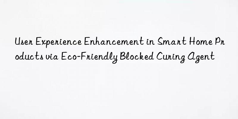 User Experience Enhancement in Smart Home Products via Eco-Friendly Blocked Curing Agent