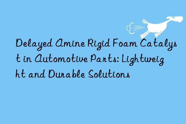 Delayed Amine Rigid Foam Catalyst in Automotive Parts: Lightweight and Durable Solutions