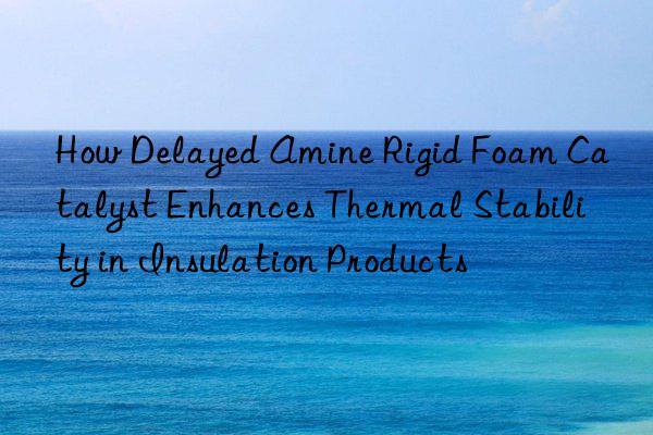 How Delayed Amine Rigid Foam Catalyst Enhances Thermal Stability in Insulation Products