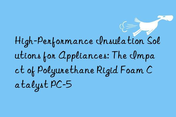 High-Performance Insulation Solutions for Appliances: The Impact of Polyurethane Rigid Foam Catalyst PC-5