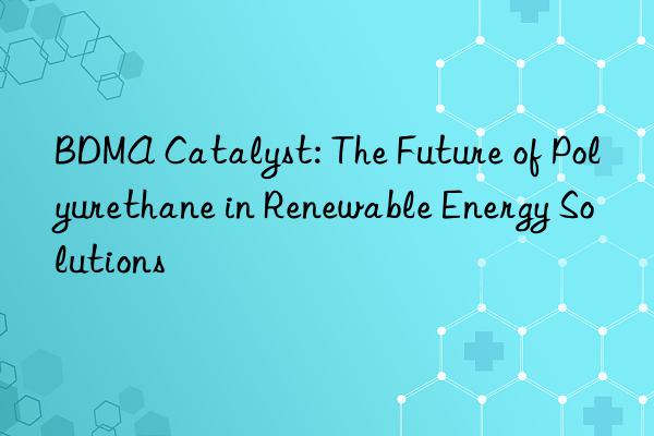 BDMA Catalyst: The Future of Polyurethane in Renewable Energy Solutions