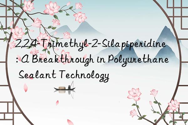 2,2,4-Trimethyl-2-Silapiperidine: A Breakthrough in Polyurethane Sealant Technology