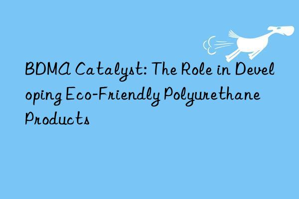 BDMA Catalyst: The Role in Developing Eco-Friendly Polyurethane Products