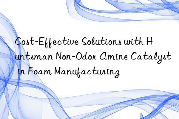 Cost-Effective Solutions with Huntsman Non-Odor Amine Catalyst in Foam Manufacturing