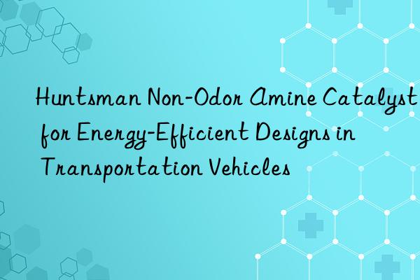 Huntsman Non-Odor Amine Catalyst for Energy-Efficient Designs in Transportation Vehicles