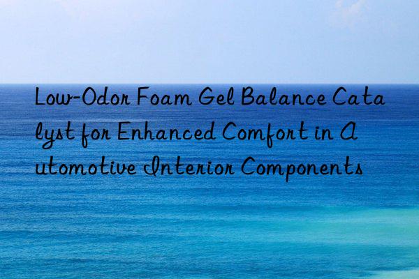 Low-Odor Foam Gel Balance Catalyst for Enhanced Comfort in Automotive Interior Components