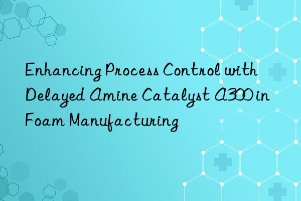 Enhancing Process Control with Delayed Amine Catalyst A300 in Foam Manufacturing