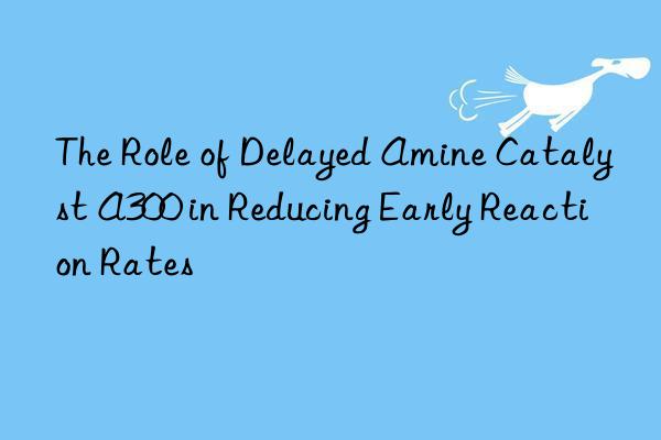 The Role of Delayed Amine Catalyst A300 in Reducing Early Reaction Rates