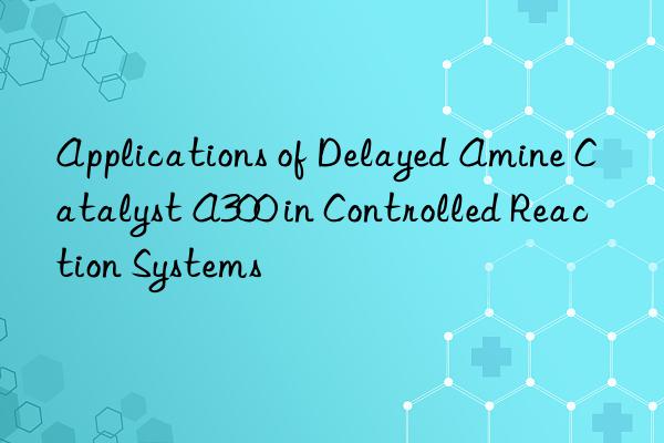 Applications of Delayed Amine Catalyst A300 in Controlled Reaction Systems
