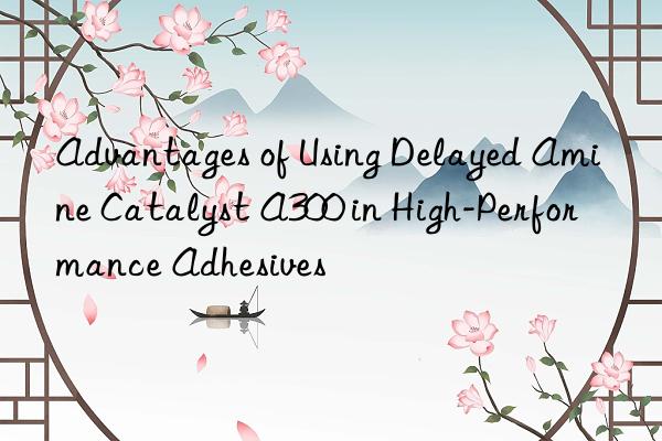 Advantages of Using Delayed Amine Catalyst A300 in High-Performance Adhesives