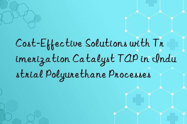 Cost-Effective Solutions with Trimerization Catalyst TAP in Industrial Polyurethane Processes