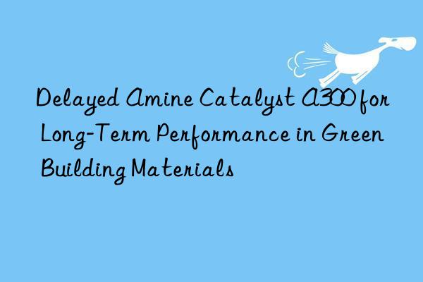 Delayed Amine Catalyst A300 for Long-Term Performance in Green Building Materials