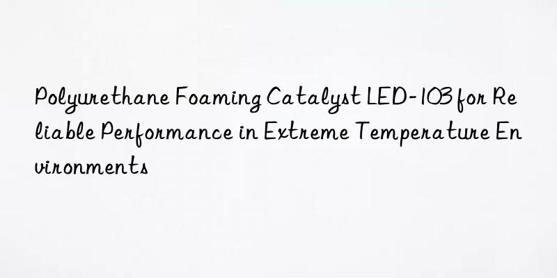 Polyurethane Foaming Catalyst LED-103 for Reliable Performance in Extreme Temperature Environments