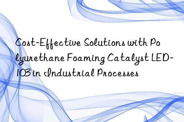 Cost-Effective Solutions with Polyurethane Foaming Catalyst LED-103 in Industrial Processes